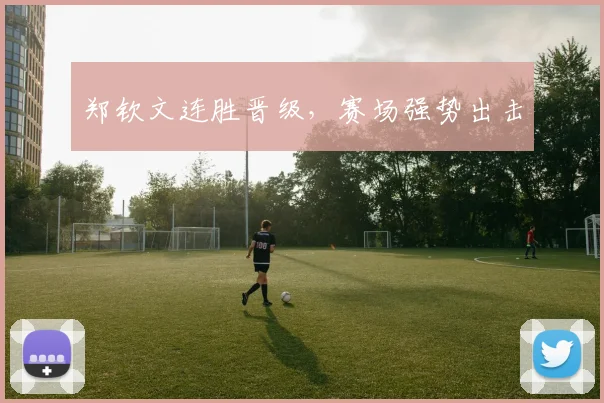 郑钦文连胜晋级,赛场强势出击