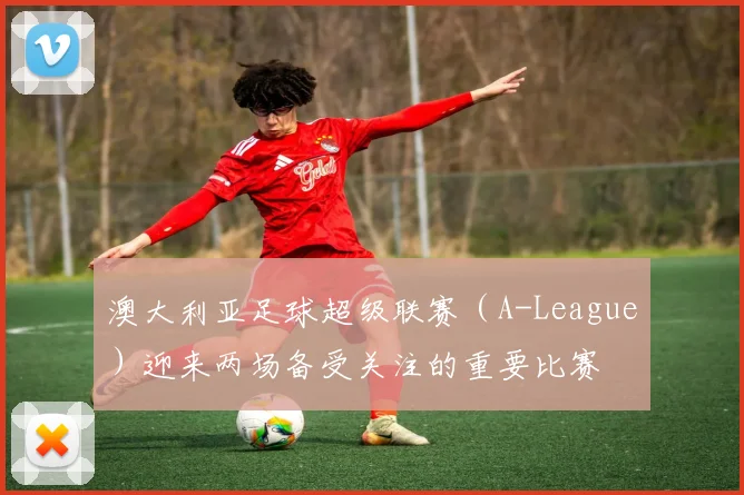 澳大利亚足球超级联赛（A-League）迎来两场备受关注的重要比赛
