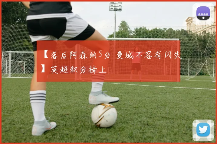 【落后阿森纳5分 曼城不容有闪失】英超积分榜上