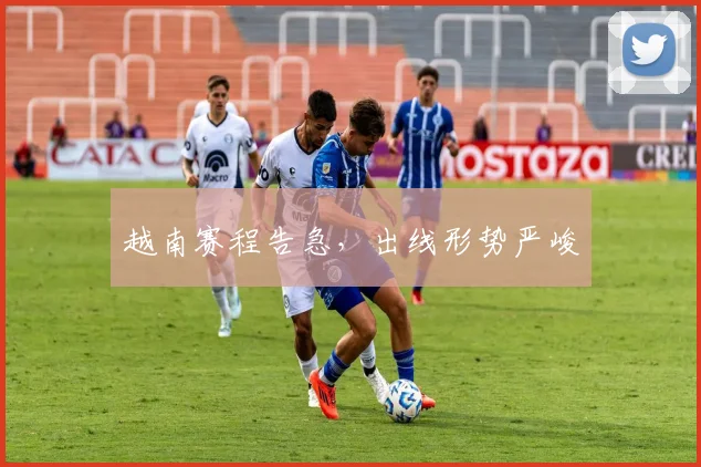 越南赛程告急，出线形势严峻