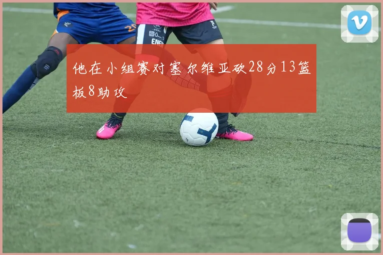 他在小组赛对塞尔维亚砍28分13篮板8助攻