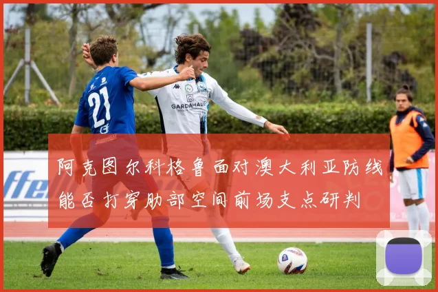阿克图尔科格鲁面对澳大利亚防线能否打穿肋部空间前场支点研判