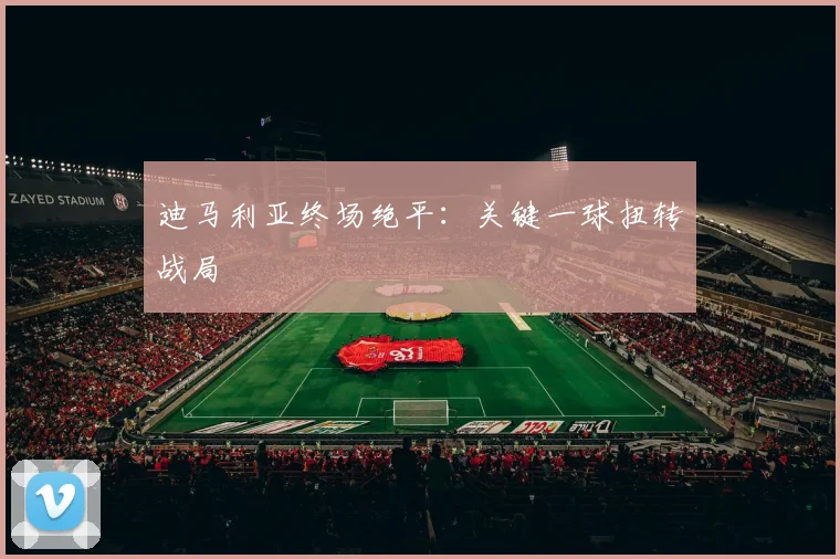 迪马利亚终场绝平：关键一球扭转战局