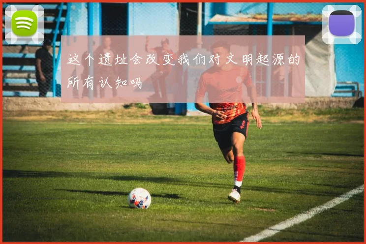 这个遗址会改变我们对文明起源的所有认知吗