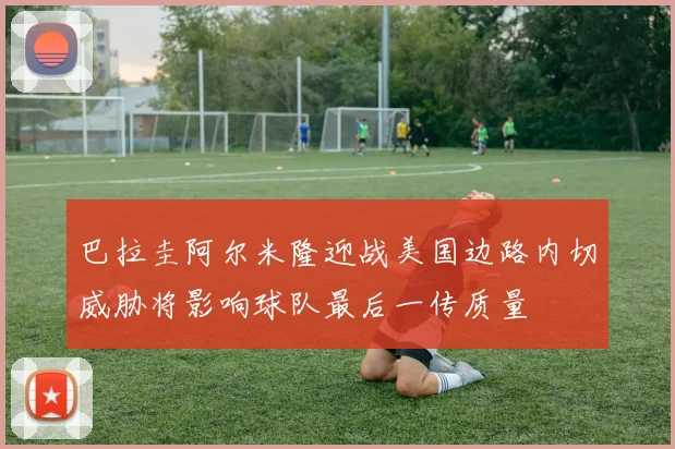 巴拉圭阿尔米隆迎战美国边路内切威胁将影响球队最后一传质量