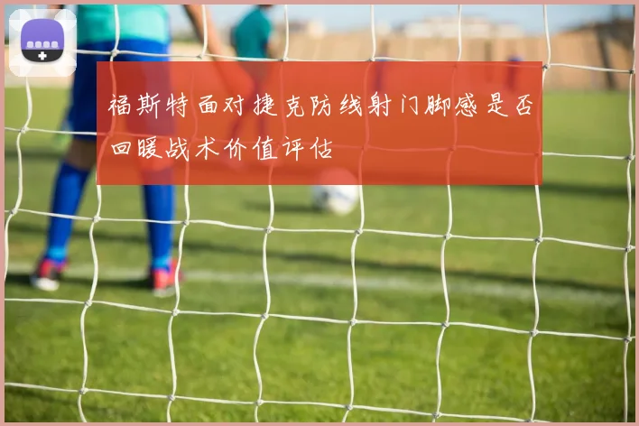 福斯特面对捷克防线射门脚感是否回暖战术价值评估