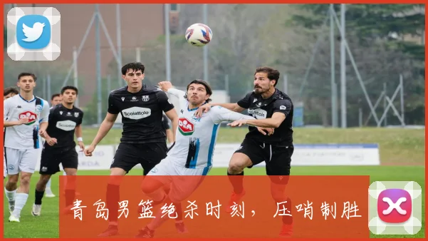 青岛男篮绝杀时刻，压哨制胜