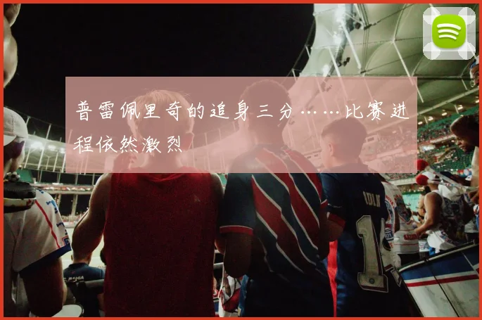 普雷佩里奇的追身三分……比赛进程依然激烈