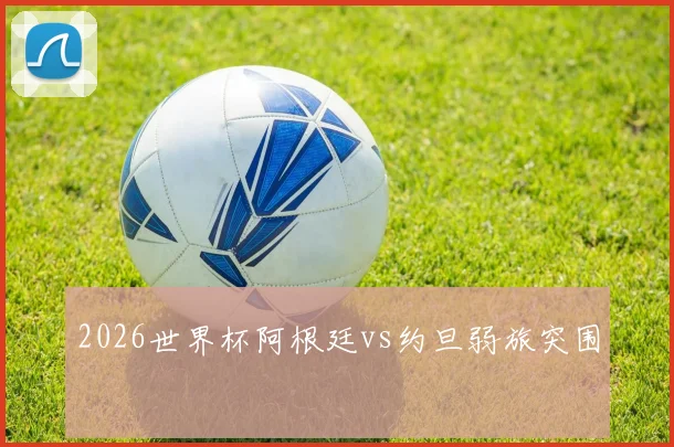 2026世界杯阿根廷vs约旦弱旅突围