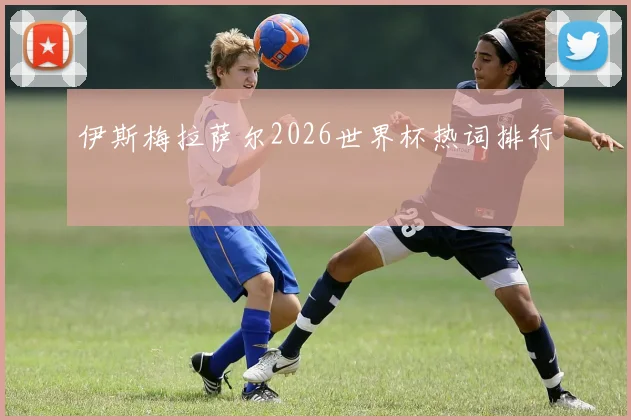 伊斯梅拉萨尔2026世界杯热词排行