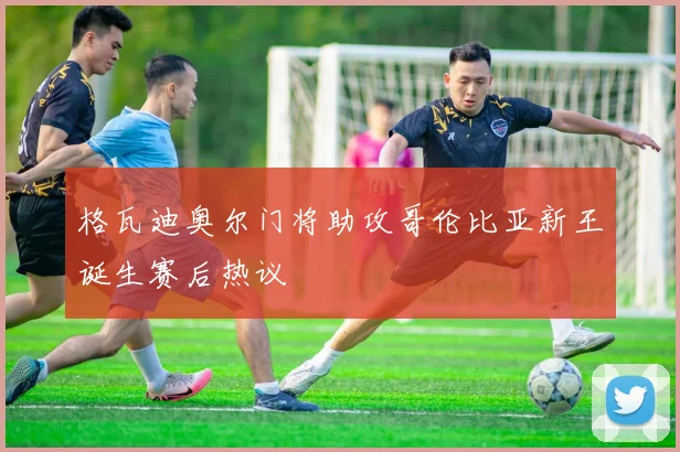 格瓦迪奥尔门将助攻哥伦比亚新王诞生赛后热议