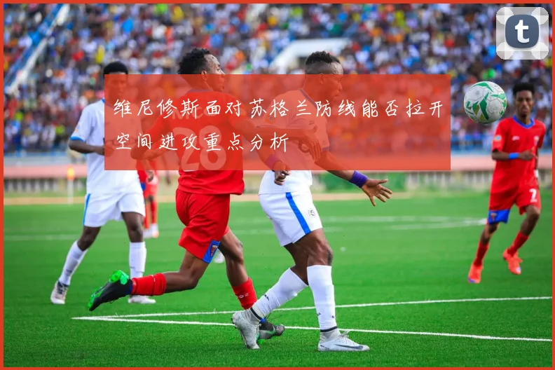 维尼修斯面对苏格兰防线能否拉开空间进攻重点分析