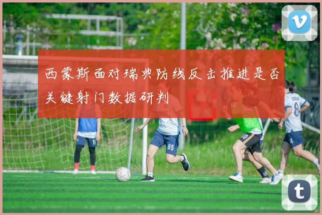 西蒙斯面对瑞典防线反击推进是否关键射门数据研判