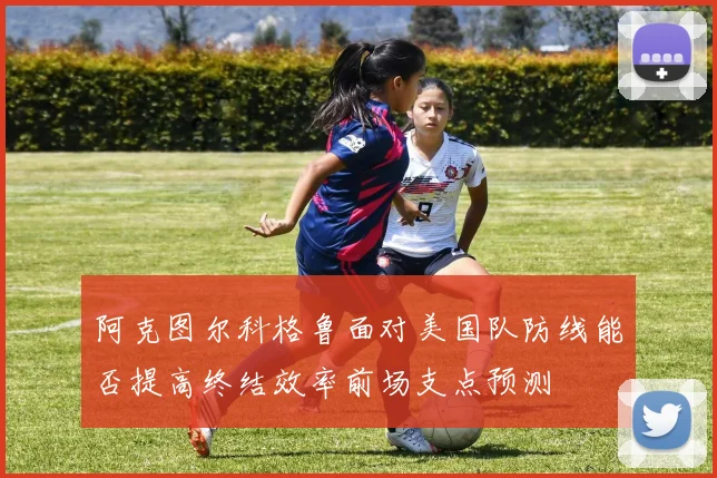 阿克图尔科格鲁面对美国队防线能否提高终结效率前场支点预测