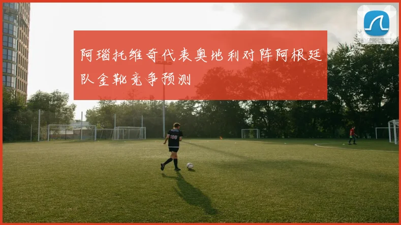阿瑙托维奇代表奥地利对阵阿根廷队金靴竞争预测