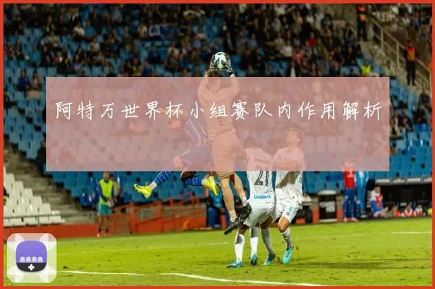 阿特万世界杯小组赛队内作用解析