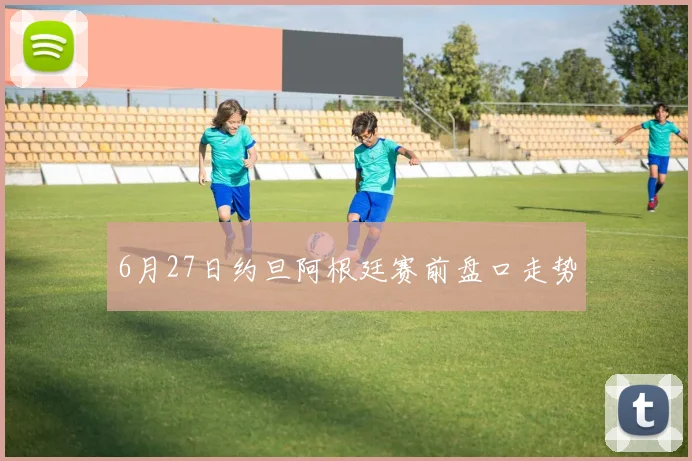 6月27日约旦阿根廷赛前盘口走势