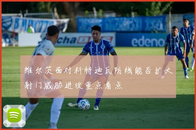 维尔茨面对科特迪瓦防线能否扩大射门威胁进攻重点看点
