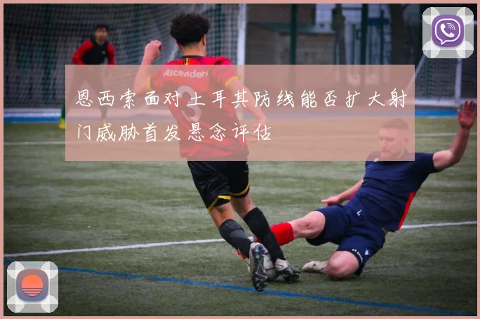 恩西索面对土耳其防线能否扩大射门威胁首发悬念评估