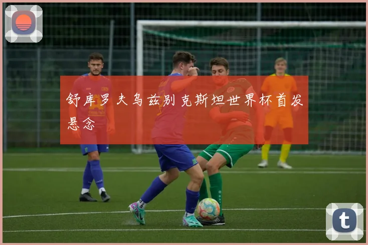 舒库罗夫乌兹别克斯坦世界杯首发悬念