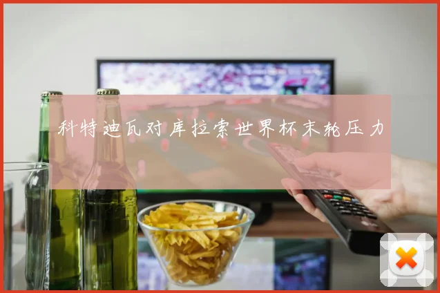 科特迪瓦对库拉索世界杯末轮压力