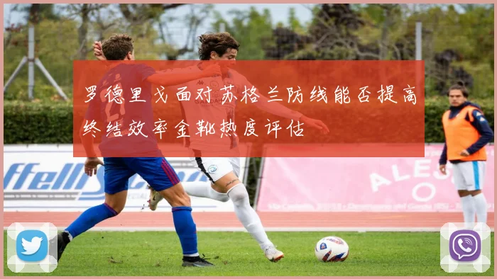 罗德里戈面对苏格兰防线能否提高终结效率金靴热度评估