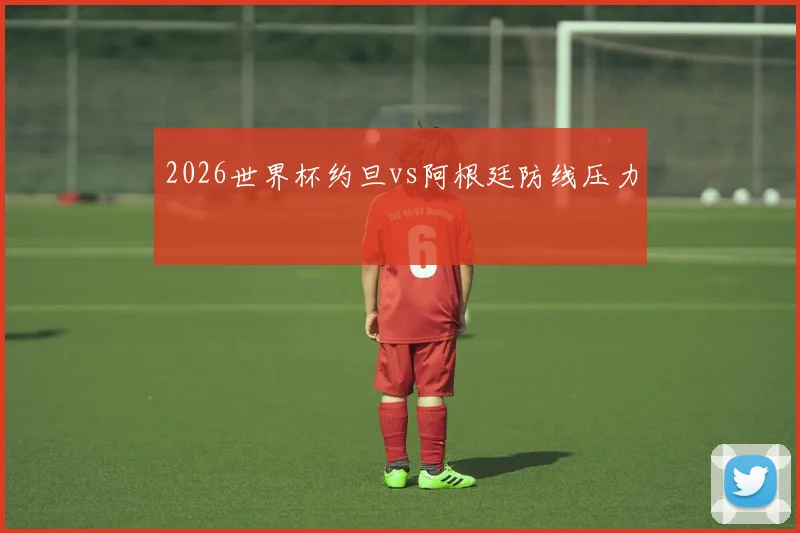 2026世界杯约旦vs阿根廷防线压力