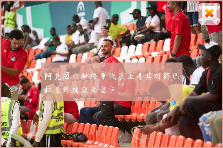 阿克图尔科格鲁代表土耳其对阵巴拉圭终结效率盘点