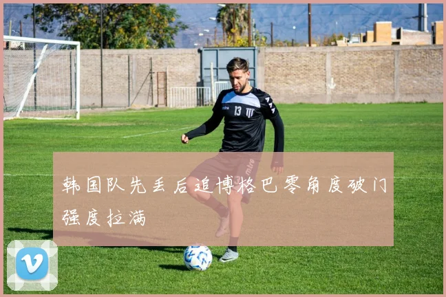 韩国队先丢后追博格巴零角度破门强度拉满