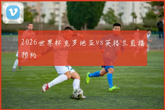 2026世界杯克罗地亚vs英格兰直播预约