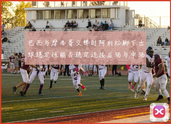 巴西与摩洛哥交锋时阿利松脚下出球稳定性能否稳定连接后场与中场