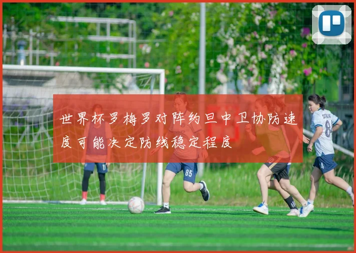 世界杯罗梅罗对阵约旦中卫协防速度可能决定防线稳定程度