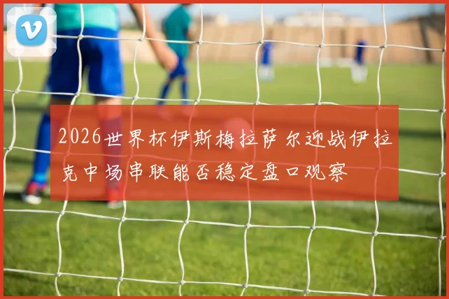 2026世界杯伊斯梅拉萨尔迎战伊拉克中场串联能否稳定盘口观察