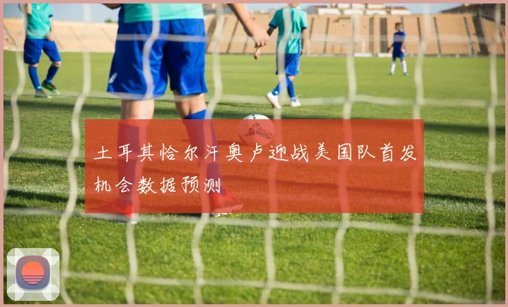 土耳其恰尔汗奥卢迎战美国队首发机会数据预测