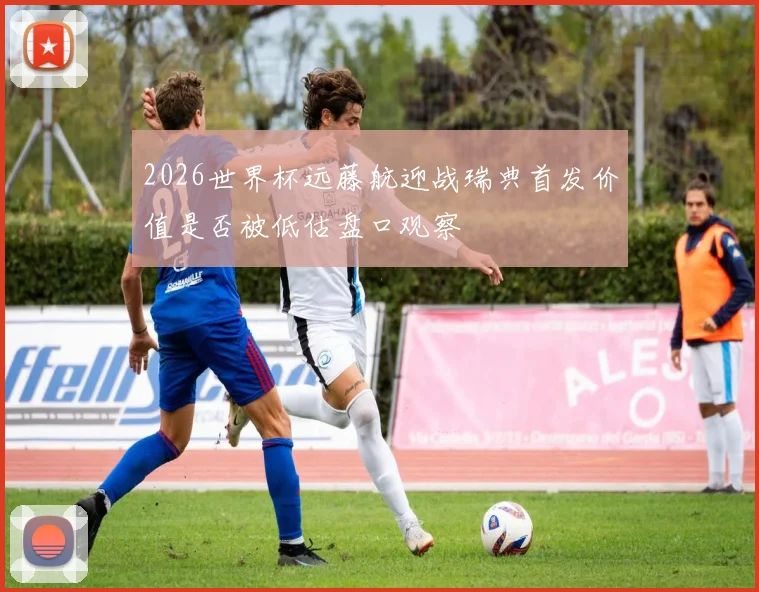 2026世界杯远藤航迎战瑞典首发价值是否被低估盘口观察