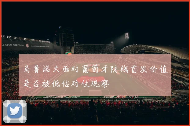 乌鲁诺夫面对葡萄牙防线首发价值是否被低估对位观察