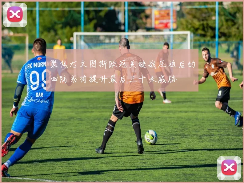 聚焦尤文图斯欧冠关键战压迫后的回防或将提升最后三十米威胁