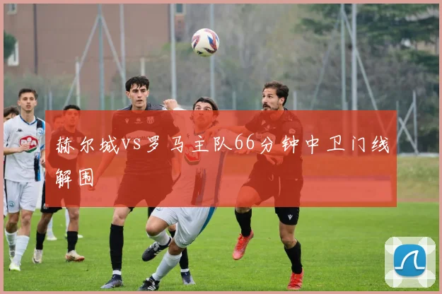 赫尔城vs罗马主队66分钟中卫门线解围
